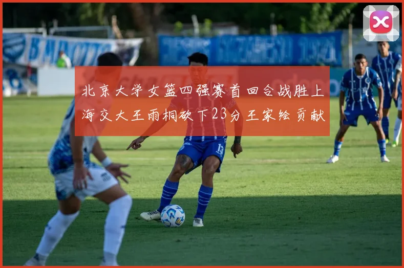北京大学女篮四强赛首回合战胜上海交大王雨桐砍下23分王家绘贡献21分14篮板