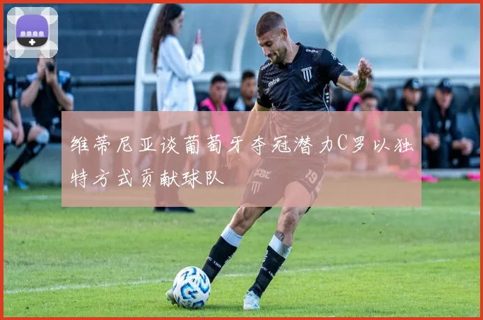 维蒂尼亚谈葡萄牙夺冠潜力C罗以独特方式贡献球队