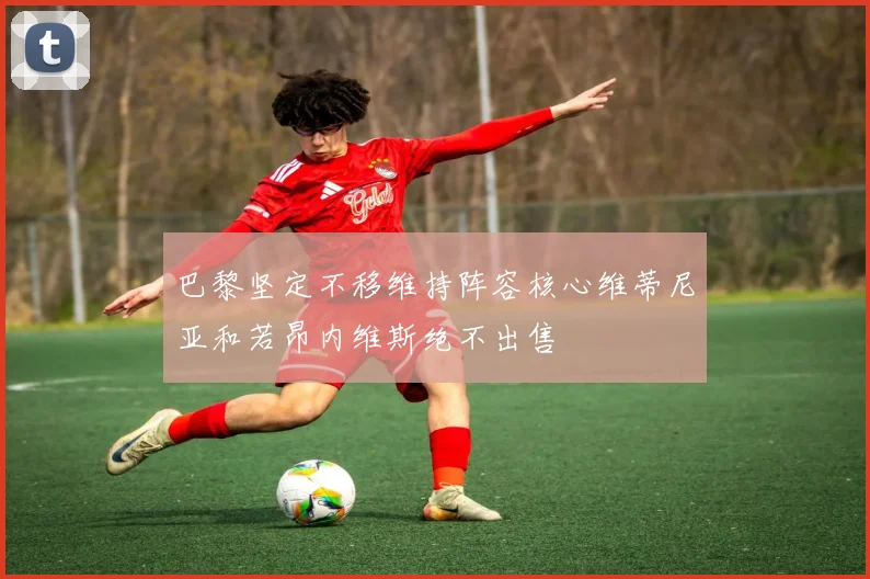 巴黎坚定不移维持阵容核心维蒂尼亚和若昂内维斯绝不出售