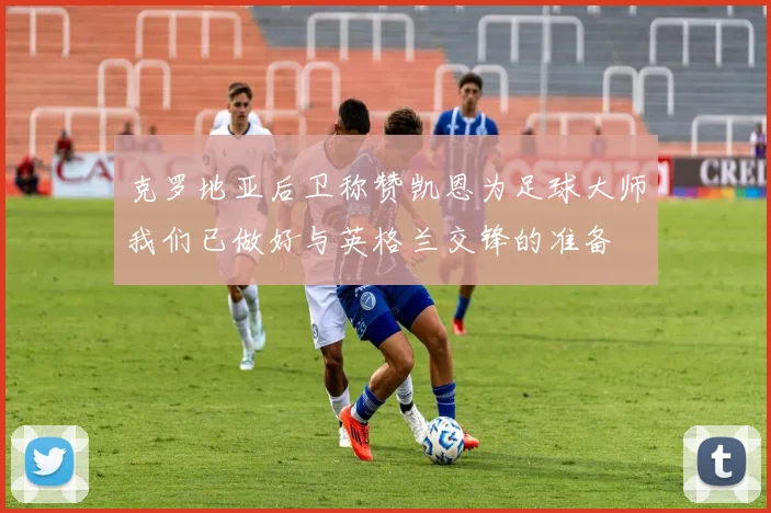 克罗地亚后卫称赞凯恩为足球大师我们已做好与英格兰交锋的准备