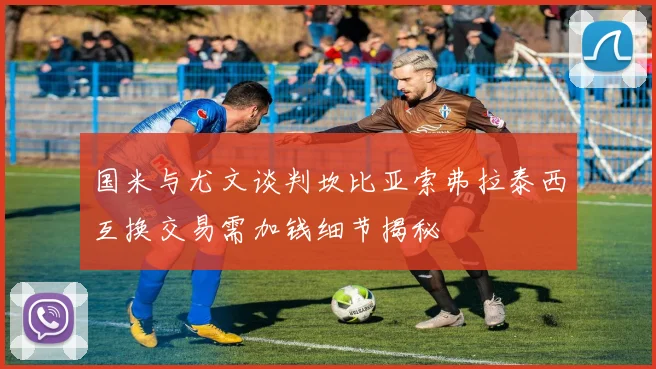 国米与尤文谈判坎比亚索弗拉泰西互换交易需加钱细节揭秘
