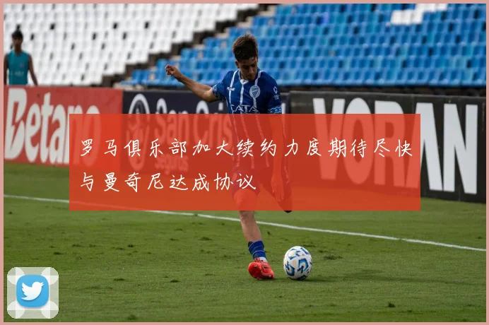 罗马俱乐部加大续约力度期待尽快与曼奇尼达成协议