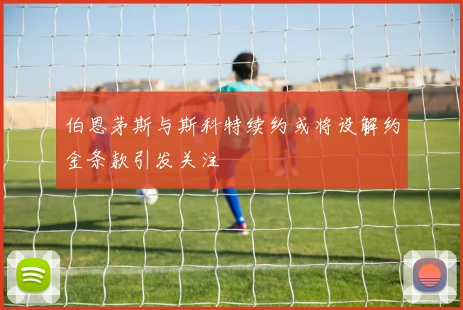 伯恩茅斯与斯科特续约或将设解约金条款引发关注