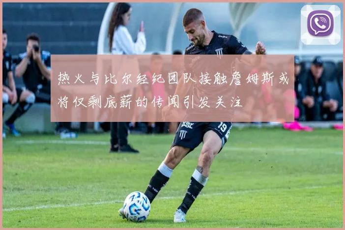 热火与比尔经纪团队接触詹姆斯或将仅剩底薪的传闻引发关注