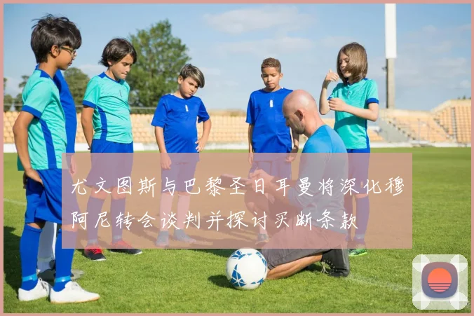 尤文图斯与巴黎圣日耳曼将深化穆阿尼转会谈判并探讨买断条款