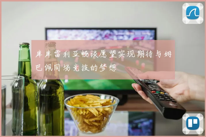 库库雷利亚畅谈愿望实现期待与姆巴佩同场竞技的梦想