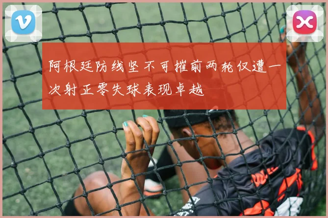 阿根廷防线坚不可摧前两轮仅遭一次射正零失球表现卓越
