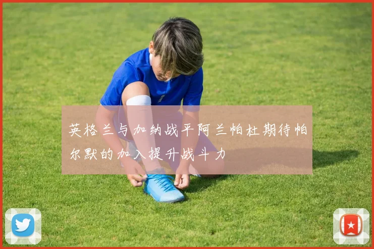 英格兰与加纳战平阿兰帕杜期待帕尔默的加入提升战斗力