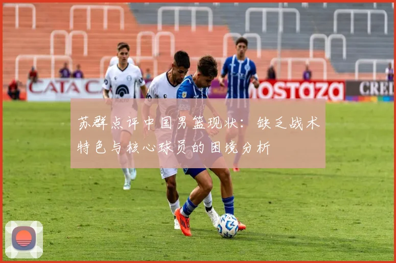 苏群点评中国男篮现状：缺乏战术特色与核心球员的困境分析