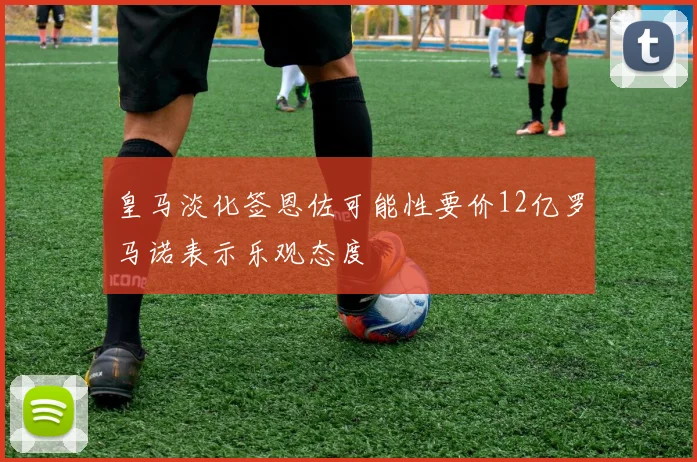 皇马淡化签恩佐可能性要价12亿罗马诺表示乐观态度