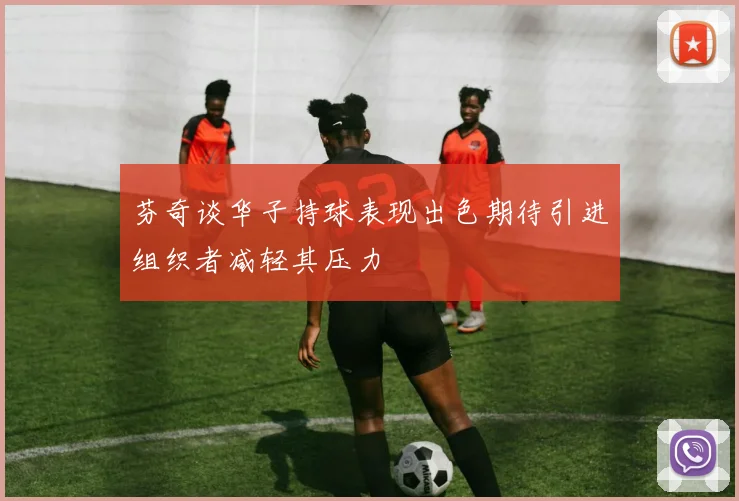 芬奇谈华子持球表现出色期待引进组织者减轻其压力