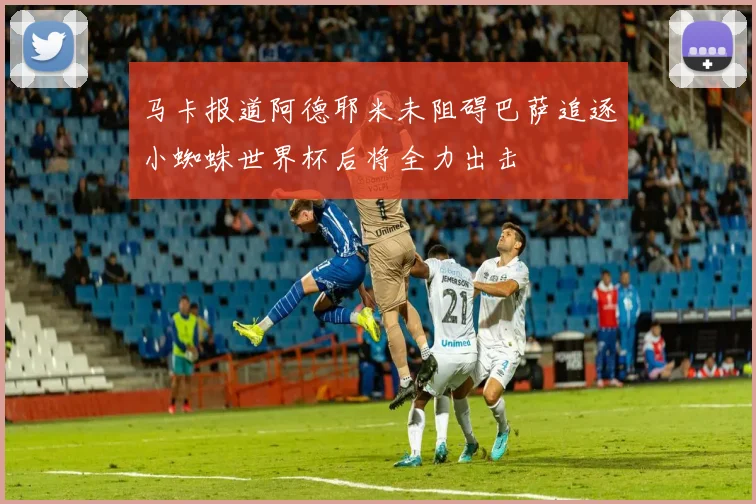 马卡报道阿德耶米未阻碍巴萨追逐小蜘蛛世界杯后将全力出击