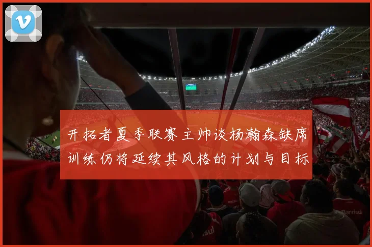 开拓者夏季联赛主帅谈杨瀚森缺席训练仍将延续其风格的计划与目标