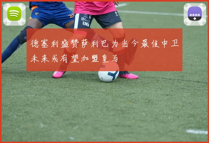 德塞利盛赞萨利巴为当今最佳中卫未来或有望加盟皇马
