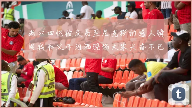 老六回忆被交易至尼克斯的感人瞬间我和父母泪洒现场大家兴奋不已