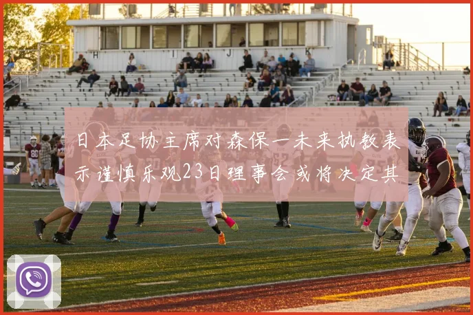 日本足协主席对森保一未来执教表示谨慎乐观23日理事会或将决定其去留