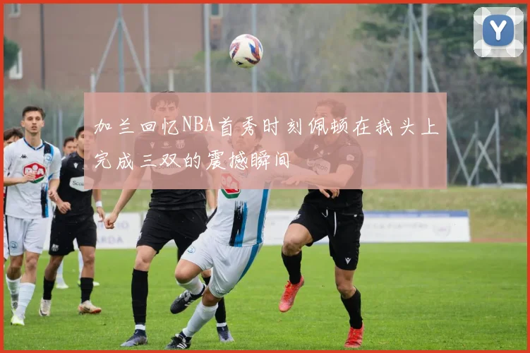 加兰回忆NBA首秀时刻佩顿在我头上完成三双的震撼瞬间