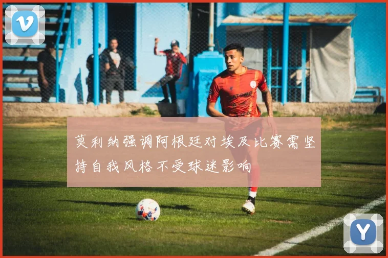 莫利纳强调阿根廷对埃及比赛需坚持自我风格不受球迷影响