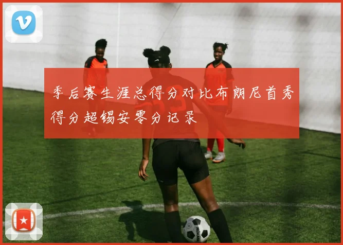 季后赛生涯总得分对比布朗尼首秀得分超锡安零分记录