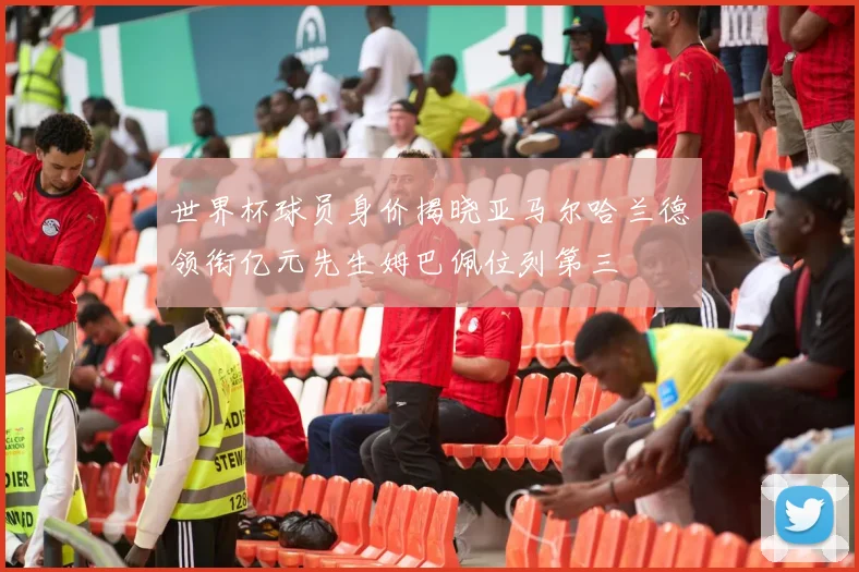 世界杯球员身价揭晓亚马尔哈兰德领衔亿元先生姆巴佩位列第三