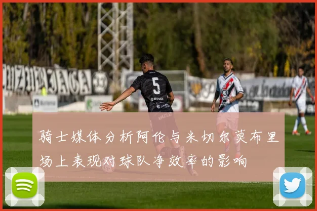 骑士媒体分析阿伦与米切尔莫布里场上表现对球队净效率的影响