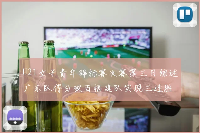 U21女子青年锦标赛决赛第三日综述广东队得分破百福建队实现三连胜